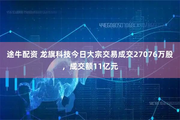 途牛配资 龙旗科技今日大宗交易成交27076万股，成交额11亿元