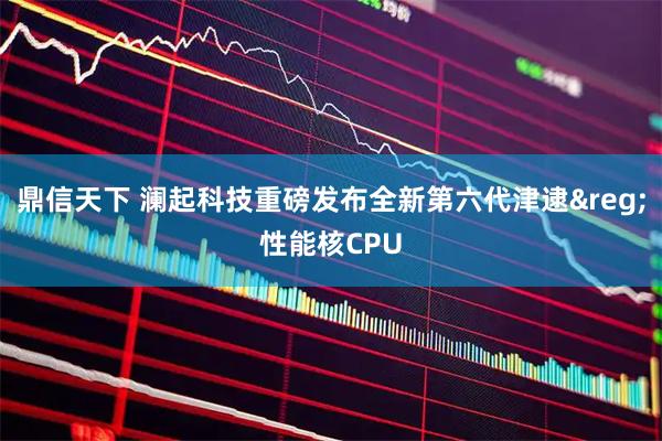 鼎信天下 澜起科技重磅发布全新第六代津逮&reg;性能核CPU