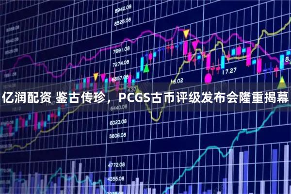 亿润配资 鉴古传珍，PCGS古币评级发布会隆重揭幕