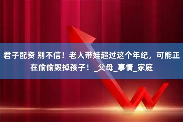 君子配资 别不信!老人带娃超过这个年纪,可能正在偷偷毁掉孩子!_父母_事情_家庭