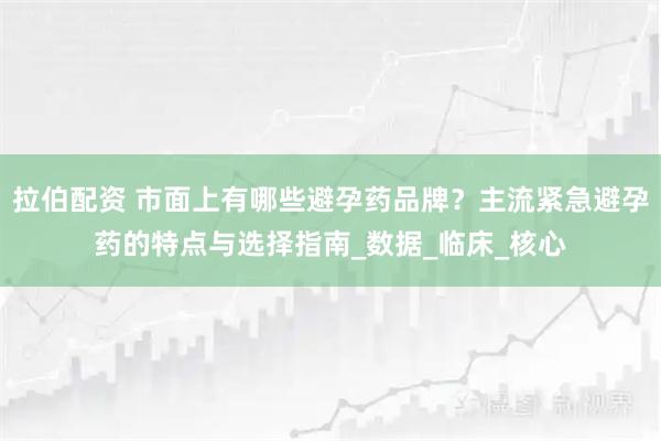 拉伯配资 市面上有哪些避孕药品牌？主流紧急避孕药的特点与选择指南_数据_临床_核心