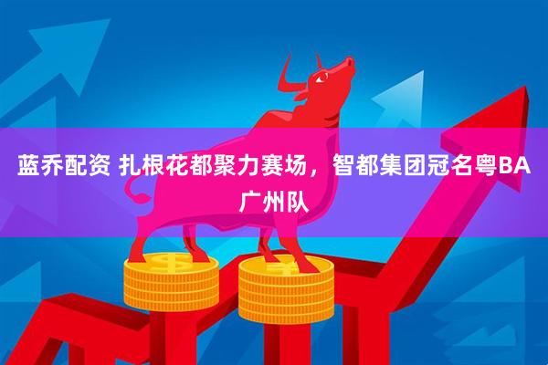蓝乔配资 扎根花都聚力赛场,智都集团冠名粤BA广州队