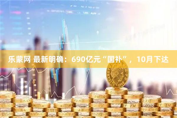 乐蒙网 最新明确：690亿元“国补”，10月下达