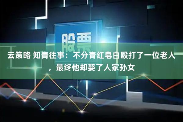云策略 知青往事：不分青红皂白殴打了一位老人，最终他却娶了人家孙女