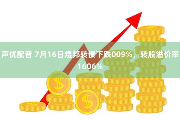 声优配音 7月16日煜邦转债下跌009%，转股溢价率1606%