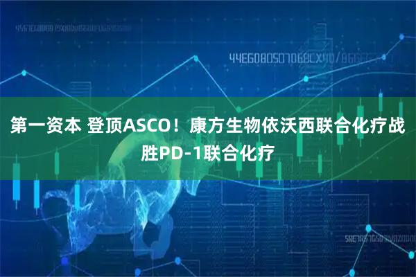 第一资本 登顶ASCO！康方生物依沃西联合化疗战胜PD-1联合化疗