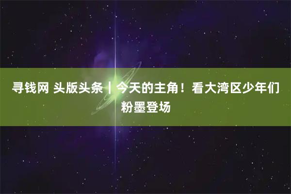 寻钱网 头版头条｜今天的主角！看大湾区少年们粉墨登场