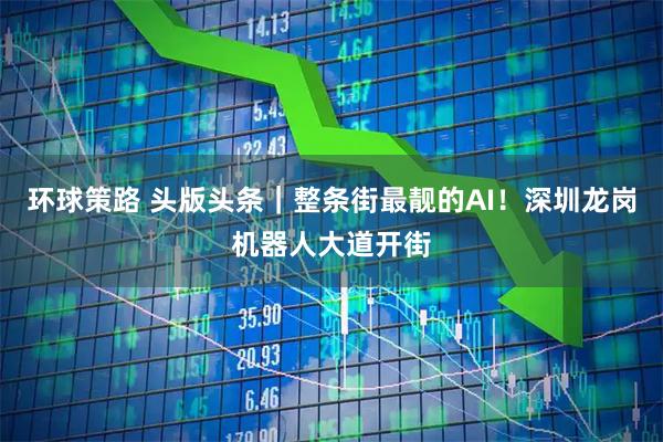 环球策路 头版头条｜整条街最靓的AI！深圳龙岗机器人大道开街