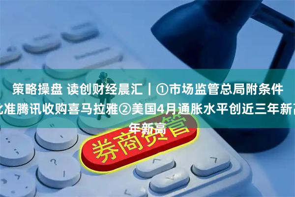 策略操盘 读创财经晨汇｜①市场监管总局附条件批准腾讯收购喜马拉雅②美国4月通胀水平创近三年新高