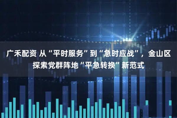 广禾配资 从“平时服务”到“急时应战”，金山区探索党群阵地“平急转换”新范式