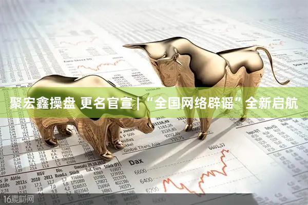 聚宏鑫操盘 更名官宣 | “全国网络辟谣”全新启航