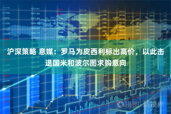 沪深策略 意媒：罗马为皮西利标出高价，以此击退国米和波尔图求购意向