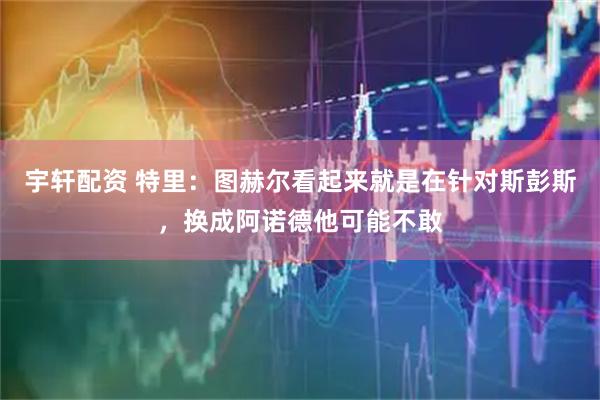 宇轩配资 特里：图赫尔看起来就是在针对斯彭斯，换成阿诺德他可能不敢