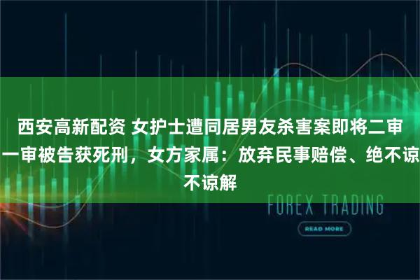 西安高新配资 女护士遭同居男友杀害案即将二审，一审被告获死刑，女方家属：放弃民事赔偿、绝不谅解