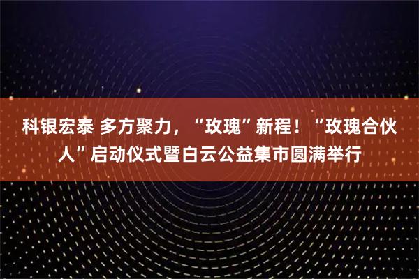 科银宏泰 多方聚力，“玫瑰”新程！“玫瑰合伙人”启动仪式暨白云公益集市圆满举行