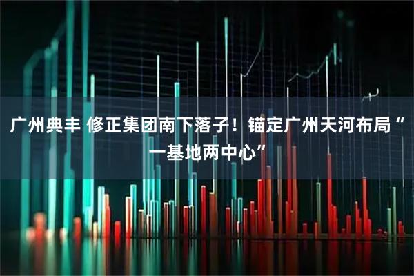 广州典丰 修正集团南下落子！锚定广州天河布局“一基地两中心”