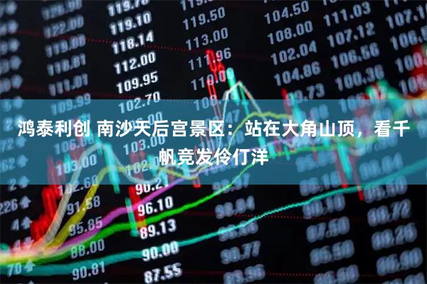 鸿泰利创 南沙天后宫景区：站在大角山顶，看千帆竞发伶仃洋